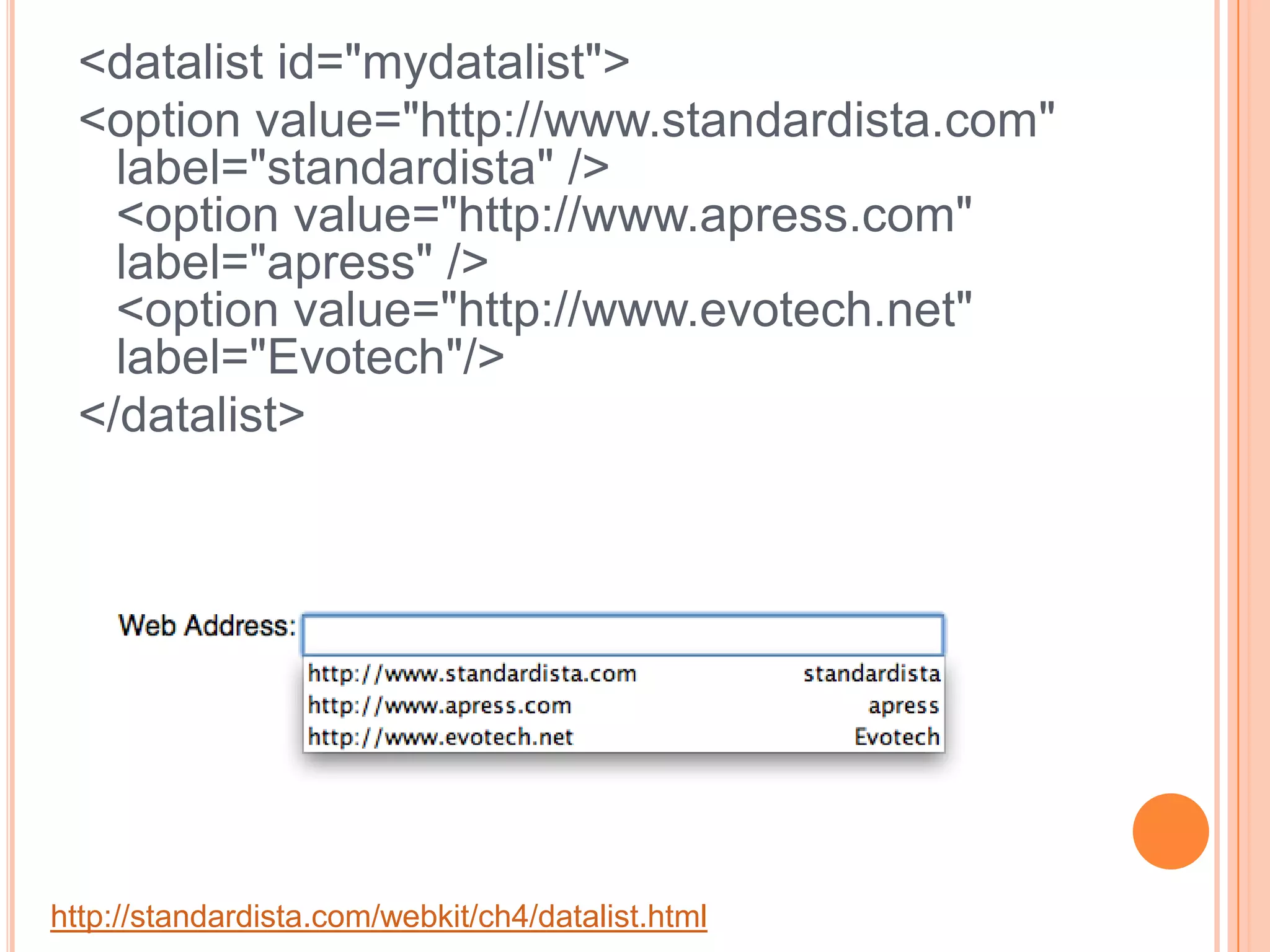 <datalist id="mydatalist"> <option value="http://www.standardista.com" label="standardista" /> <option value="http://www.apress.com" label="apress" /> <option value="http://www.evotech.net" label="Evotech"/></datalist> http://standardista.com/webkit/ch4/datalist.html