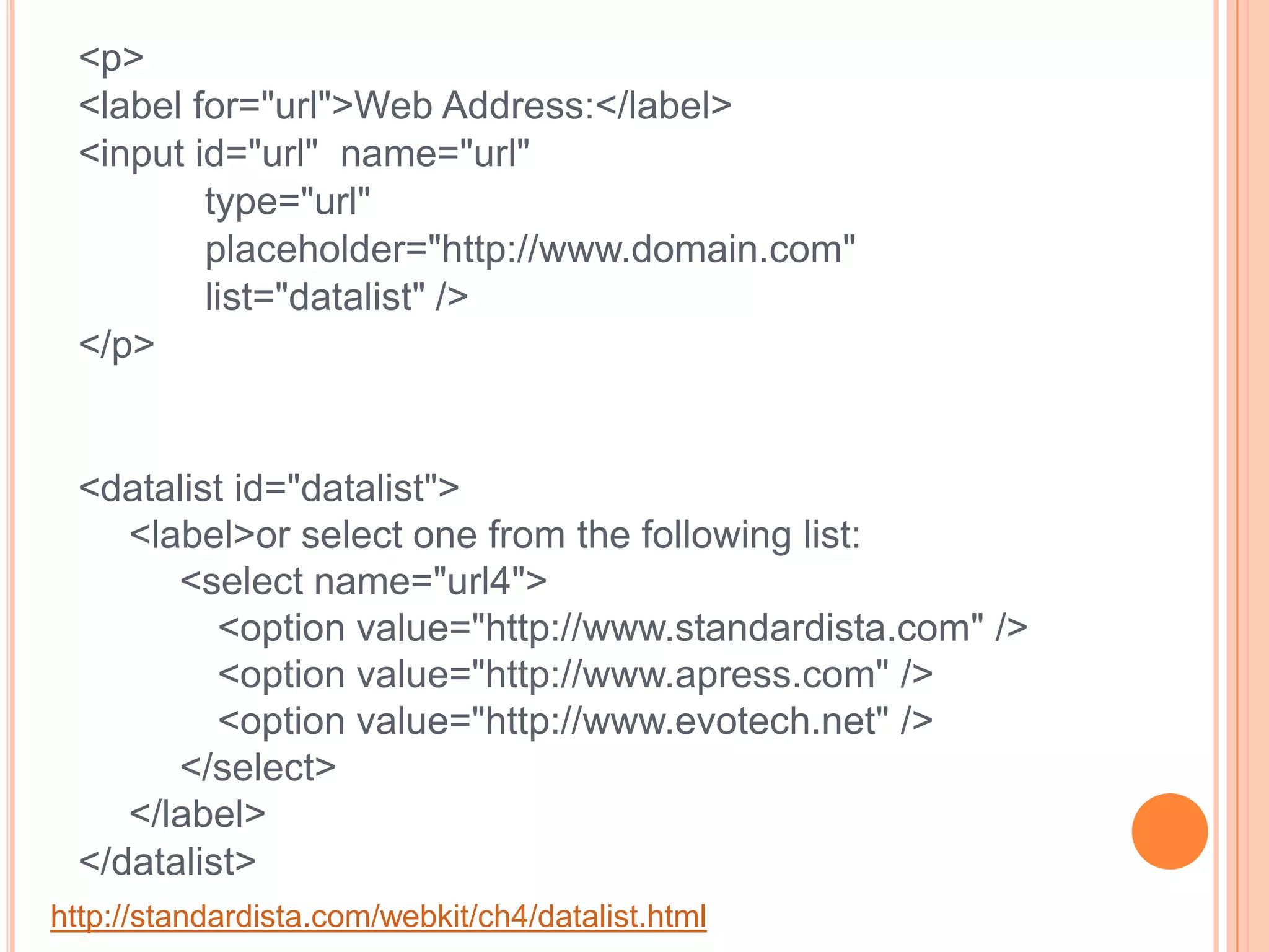 <p><label for="url">Web Address:</label>	<input id="url"  name="url" 		type="url" 		placeholder="http://www.domain.com"		list="datalist" /></p><datalist id="datalist">  <label>or select one from the following list:<select name="url4">	<option value="http://www.standardista.com" /><option value="http://www.apress.com" /><option value="http://www.evotech.net" /> </select></label></datalist>http://standardista.com/webkit/ch4/datalist.html
