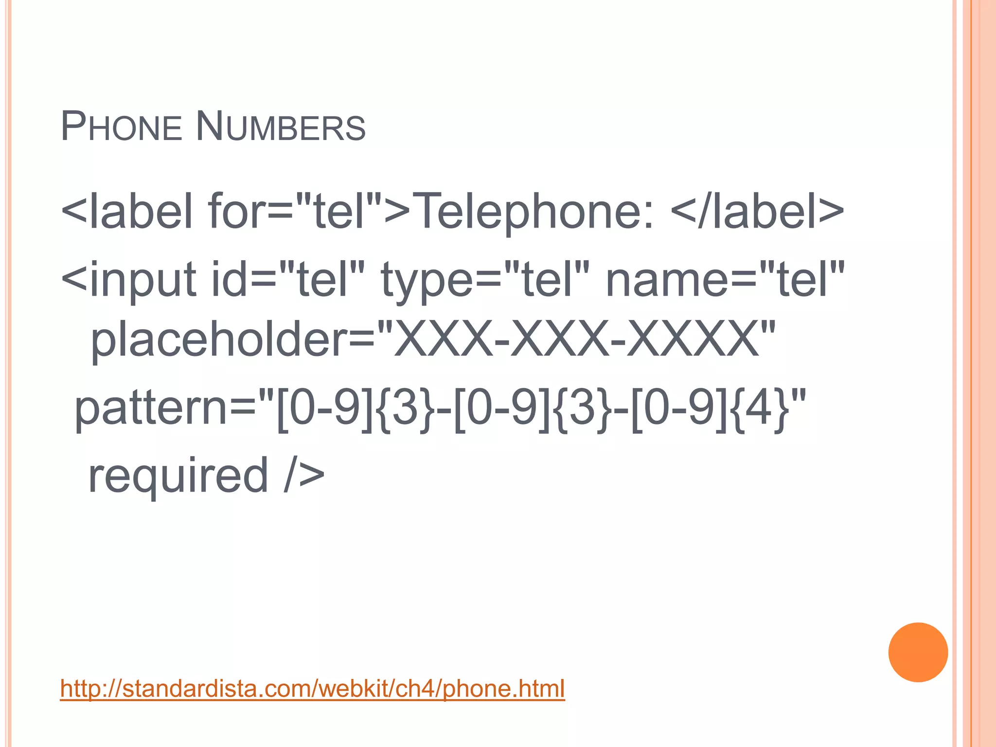 Phone Numbers<label for="tel">Telephone: </label><input id="tel" type="tel" name="tel" placeholder="XXX-XXX-XXXX"  pattern="[0-9]{3}-[0-9]{3}-[0-9]{4}"   required />http://standardista.com/webkit/ch4/phone.html