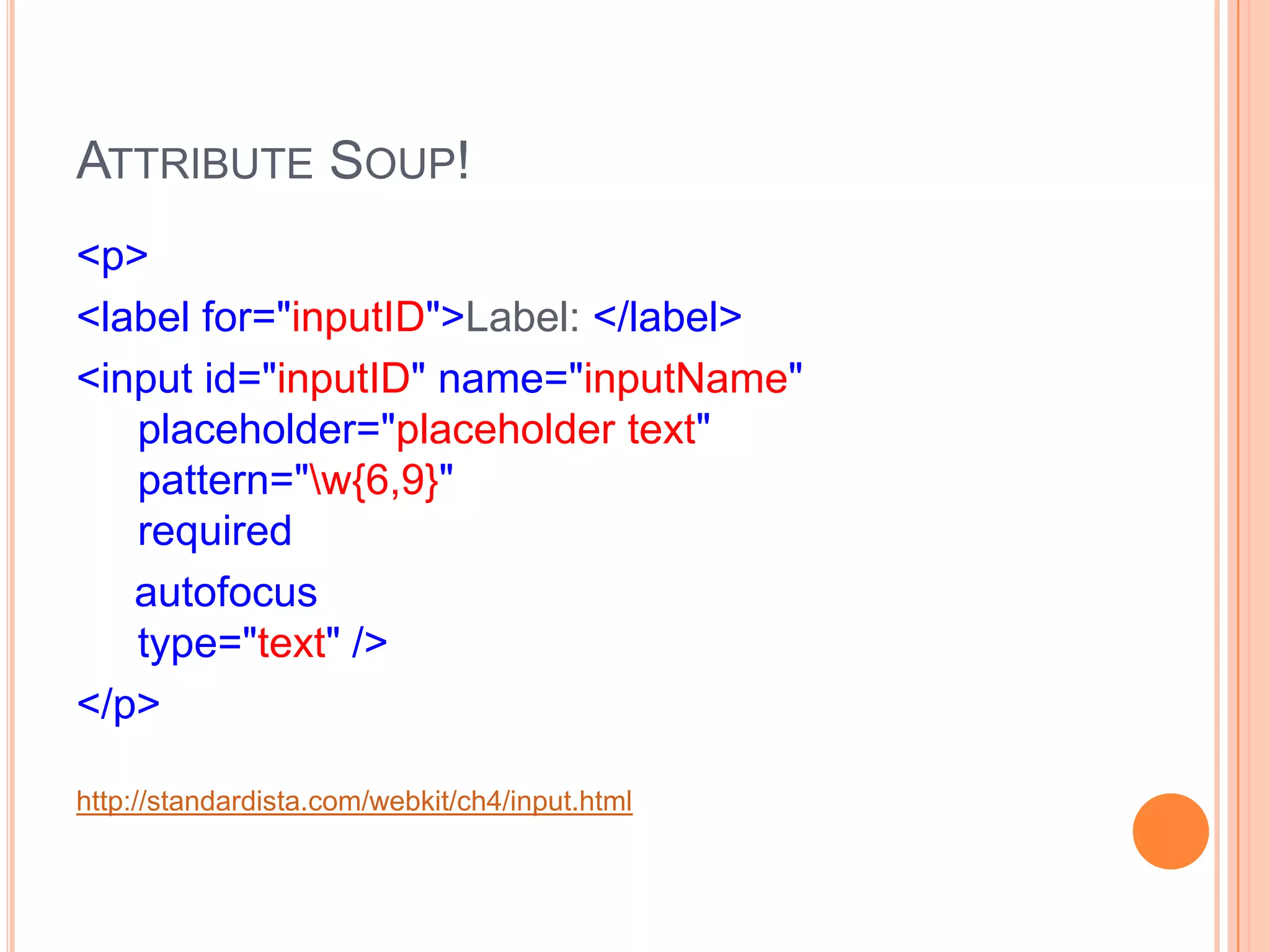 Attribute Soup!<p>      <label for="inputID">Label: </label>      <input id="inputID" name="inputName"   placeholder="placeholder text"   pattern="\w{6,9}"   required     autofocus  type="text" /></p>http://standardista.com/webkit/ch4/input.html