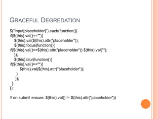 Graceful Degredation$("input[placeholder]").each(function(){if($(this).val()==""){    $(this).val($(this).attr("placeholder"));    $(this).focus(function(){if($(this).val()==$(this).attr("placeholder")) $(this).val("");    });    $(this).blur(function(){if($(this).val()==""){         $(this).val($(this).attr("placeholder"));      }     });  }});// on submit ensure: $(this).val() != $(this).attr("placeholder")) 