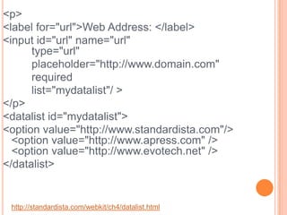 <p>    <label for="url">Web Address: </label>    <input id="url" name="url"	type="url" 		placeholder="http://www.domain.com" 		required  		list="mydatalist"/ ></p><datalist id="mydatalist">    <option value="http://www.standardista.com"/> <option value="http://www.apress.com" /><option value="http://www.evotech.net" /></datalist> http://standardista.com/webkit/ch4/datalist.html