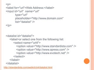 <p><label for="url">Web Address:</label>	<input id="url"  name="url" 		type="url" 		placeholder="http://www.domain.com"		list="datalist" /></p><datalist id="datalist">  <label>or select one from the following list:<select name="url4">	<option value="http://www.standardista.com" /><option value="http://www.apress.com" /><option value="http://www.evotech.net" /> </select></label></datalist>http://standardista.com/webkit/ch4/datalist.html