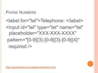 Phone Numbers<label for="tel">Telephone: </label><input id="tel" type="tel" name="tel" placeholder="XXX-XXX-XXXX"  pattern="[0-9]{3}-[0-9]{3}-[0-9]{4}"   required />http://standardista.com/webkit/ch4/phone.html
