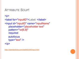 Attribute Soup!<p>      <label for="inputID">Label: </label>      <input id="inputID" name="inputName"   placeholder="placeholder text"   pattern="\w{6,9}"   required     autofocus  type="text" /></p>http://standardista.com/webkit/ch4/input.html