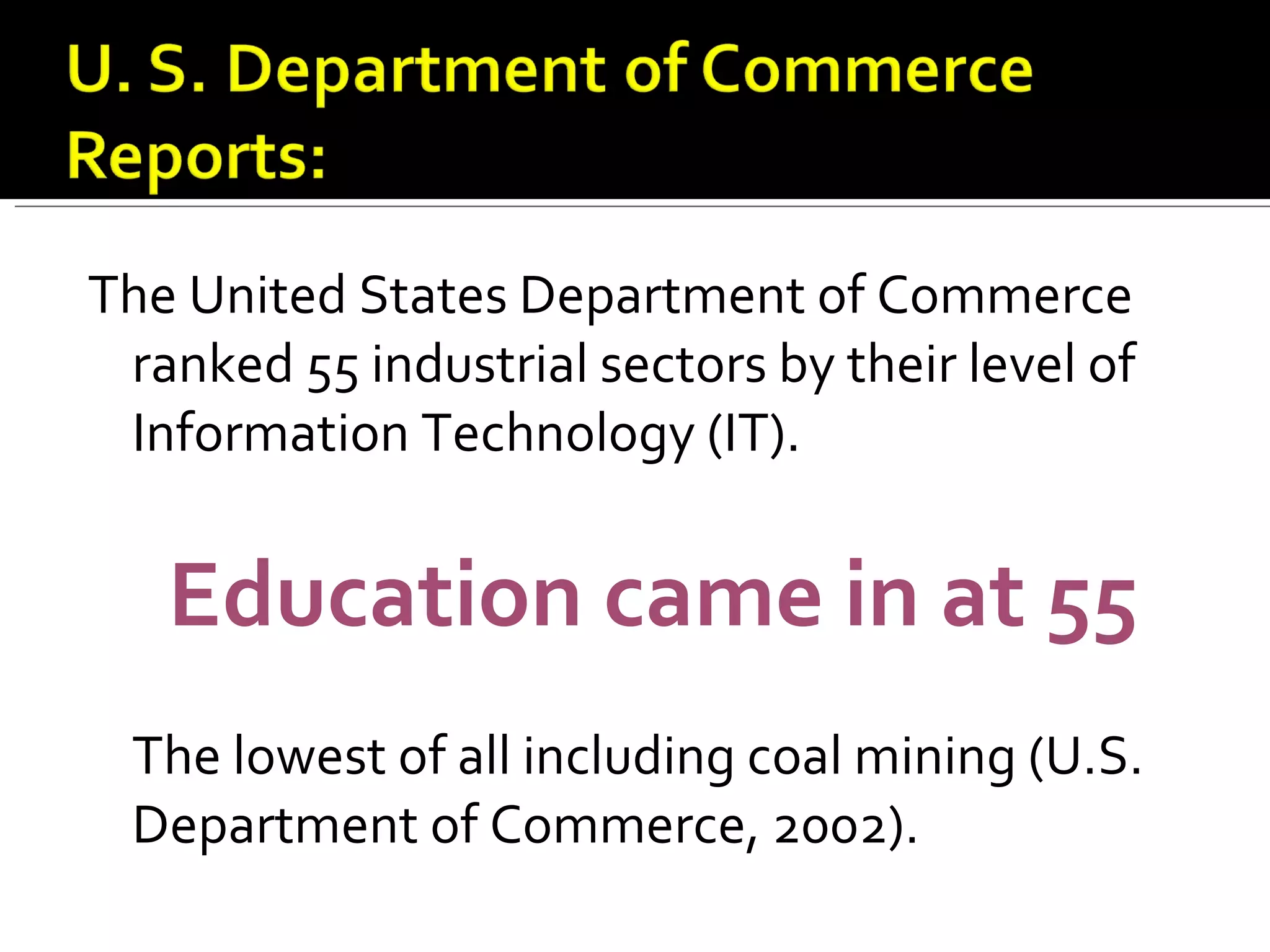 The United States Department of Commerce ranked 55 industrial sectors by their level of Information Technology (IT). Education came in at 55  The lowest of all including coal mining (U.S. Department of Commerce, 2002).  