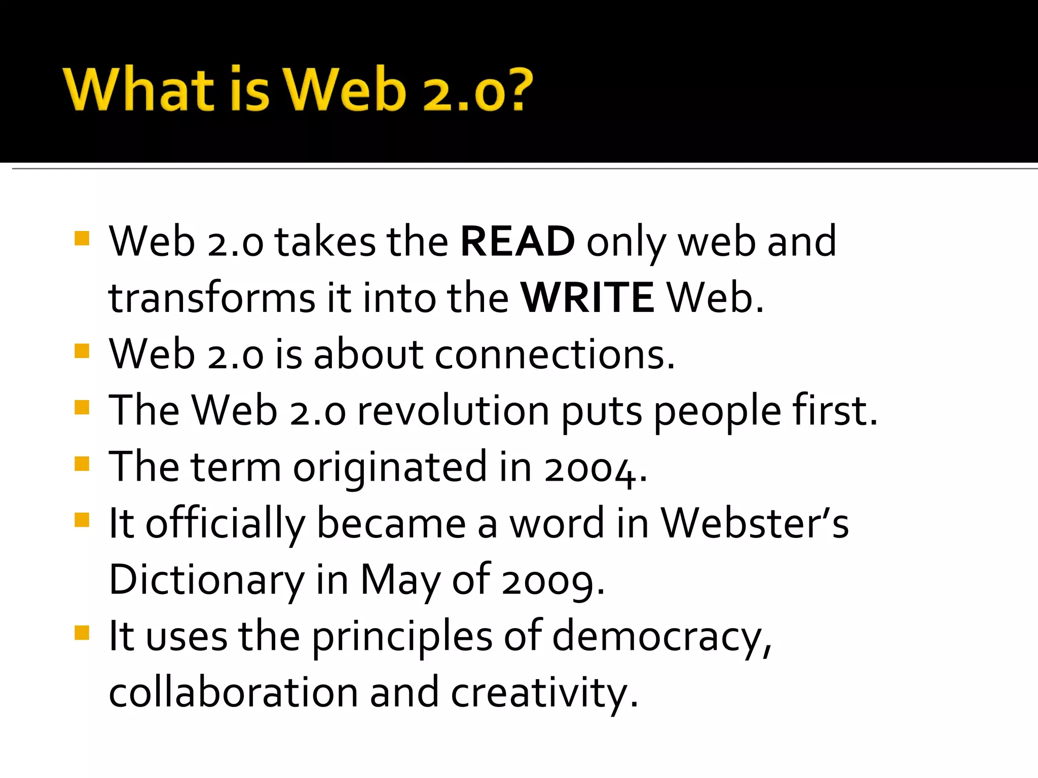 Web 2.0 takes the  READ  only web and transforms it into the  WRITE  Web. Web 2.0 is about connections. The Web 2.0 revolution puts people first. The term originated in 2004. It officially became a word in Webster’s Dictionary in May of 2009. It uses the principles of democracy, collaboration and creativity. 