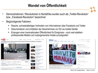 Wandel von Öffentlichkeit Demonstrationen / Revolutionen in Nordafrika wurden auch als „Twitter-Revolution“ bzw. „Facebook-Revolution“ bezeichnet Begünstigende Faktoren:  Rasche, schneeballartiges Verbreiten von Informationen über Facebook und Twitter Dokumentieren und (mit)teilen der Geschehnisse vor Ort via mobile Geräte Erzeugen einer transnationalen Öffentlichkeit für Ereignisse – auch weil etabliert-professionelle Medien auf nutzergenerierte Inhalte zurückgreifen 