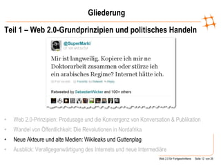 Gliederung Teil 1 – Web 2.0-Grundprinzipien und politisches Handeln Web 2.0-Prinzipien: Produsage und die Konvergenz von Konversation & Publikation   Wandel von Öffentlichkeit: Die Revolutionen in Nordafrika Neue Akteure und alte Medien: Wikileaks und Guttenplag Ausblick: Verallgegenwärtigung des Internets und neue Intermediäre 