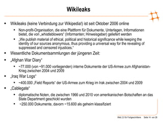 Wikileaks Wikileaks (keine Verbindung zur Wikipedia!) ist seit Oktober 2006 online Non-profit-Organisation, die eine Plattform für Dokumente, Unterlagen, Informationen bietet, die von „whistleblowers“ (Informanten; Hinweisgeber) geliefert werden „ We publish material of ethical, political and historical significance while keeping the identity of our sources anonymous, thus providing a universal way for the revealing of suppressed and censored injustices.“ Wesentliche Dokumentsammlungen der jüngeren Zeit: „ Afghan War Diary“ ~77.000 (von ~91.000 vorliegenden) interne Dokumente der US-Armee zum Afghanistan-Krieg zwischen 2004 und 2009 „ Iraq War Logs“ ~400.000 „Field Reports“ der US-Armee zum Krieg im Irak zwischen 2004 und 2009 „ Cablegate“ diplomatische Noten, die zwischen 1966 und 2010 von amerikanischen Botschaften an das State Department geschickt wurden ~250.000 Dokumente, davorn ~15.600 als geheim klassifiziert 