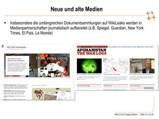 Neue und alte Medien Insbesondere die umfangreichen Dokumentsammlungen auf WikiLeaks werden in Medienpartnerschaften journalistisch aufbereitet (z.B. Spiegel, Guardian, New York Times, El Pais, Le Monde) 