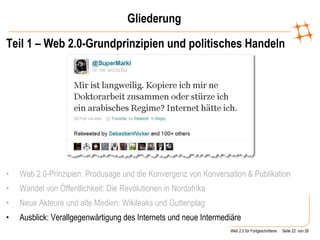 Gliederung Teil 1 – Web 2.0-Grundprinzipien und politisches Handeln Web 2.0-Prinzipien: Produsage und die Konvergenz von Konversation & Publikation   Wandel von Öffentlichkeit: Die Revolutionen in Nordafrika Neue Akteure und alte Medien: Wikileaks und Guttenplag Ausblick: Verallgegenwärtigung des Internets und neue Intermediäre 
