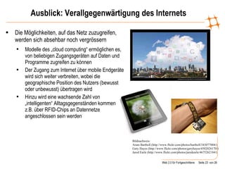 Ausblick: Verallgegenwärtigung des Internets Die Möglichkeiten, auf das Netz zuzugreifen, werden sich absehbar noch vergrössern Modelle des „cloud computing“ ermöglichen es, von beliebigen Zugangsgeräten auf Daten und Programme zugreifen zu können Der Zugang zum Internet über mobile Endgeräte wird sich weiter verbreiten, wobei die geographische Position des Nutzers (bewusst oder unbewusst) übertragen wird Hinzu wird eine wachsende Zahl von „intelligenten“ Alltagsgegenständen kommen, die z.B. über RFID-Chips an Datennetze angeschlossen sein werden Bildnachweis:  Aram Bartholl (http://www.flickr.com/photos/bartholl/343077004/)  Gary Hayes (http://www.flickr.com/photos/garyhayes/4502026170/) Jared Earle (http://www.flickr.com/photos/jaredearle/4675262184/)  