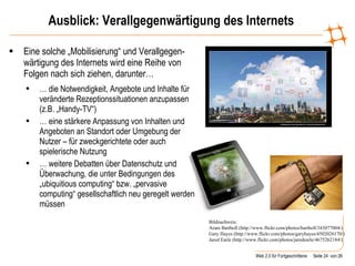 Ausblick: Verallgegenwärtigung des Internets Eine solche „Mobilisierung“ und Verallgegen-wärtigung des Internets wird eine Reihe von Folgen nach sich ziehen, darunter… …  die Notwendigkeit, Angebote und Inhalte für veränderte Rezeptionssituationen anzupassen (z.B. „Handy-TV“) …  eine stärkere Anpassung von Inhalten und Angeboten an Standort oder Umgebung der Nutzer – für zweckgerichtete oder auch spielerische Nutzung  …  weitere Debatten über Datenschutz und Überwachung, die unter Bedingungen des „ubiquitious computing“ bzw. „pervasive computing“ gesellschaftlich neu geregelt werden müssen Bildnachweis:  Aram Bartholl (http://www.flickr.com/photos/bartholl/343077004/)  Gary Hayes (http://www.flickr.com/photos/garyhayes/4502026170/) Jared Earle (http://www.flickr.com/photos/jaredearle/4675262184/)  
