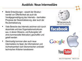 Ausblick: Neue Intermediäre Beide Entwicklungen - sowohl der Struktur-wandel von Öffentlichkeit als auch die Verallgegenwärtigung des Internets – beinhalten Prozesse der Dezentralisierung, aber auch der Re-Zentralisierung Viele Bereiche des Internets zeichnen sich durch dezentrale und lose Organisationsstrukturen aus, in denen Wissens- und Kulturgüter (oft ohne kommerzielle Motivation) geschaffen und geteilt werden Gleichzeitig kommen aber auch neue Intermediäre ins Spiel, die Informationen und Aufmerksamkeit nach ökonomischen und/oder technischen Kriterien kanalisieren  