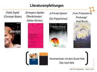 Literaturempfehlungen Heranwachsen mit dem Social Web Das neue Netz  „ Politik Digital“  (Christoph Bieber) „ From Production to Produsage“  (Axel Bruns) „ Emergenz digitaler Öffentlichkeiten“  (Stefan Münker) „ A Private Sphere“ (Zizi Papacharissi) 