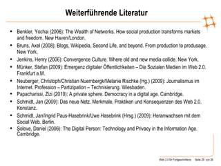 Weiterführende Literatur Benkler, Yochai (2006): The Wealth of Networks. How social production transforms markets and freedom.  New Haven/London. Bruns, Axel (2008): Blogs, Wikipedia, Second Life, and beyond. From production to produsage. New York. Jenkins, Henry (2006): Convergence Culture. Where old and new media collide. New York. Münker, Stefan (2009): Emergenz digitaler Öffentlichkeiten – Die Sozialen Medien im Web 2.0. Frankfurt a.M.  Neuberger, Christoph/Christian Nuernbergk/Melanie Rischke (Hg.) (2009): Journalismus im Internet. Profession – Partizipation – Technisierung. Wiesbaden.  Papacharissi, Zizi (2010): A private sphere. Democracy in a digital age. Cambridge. Schmidt, Jan (2009): Das neue Netz. Merkmale, Praktiken und Konsequenzen des Web 2.0. Konstanz. Schmidt, Jan/Ingrid Paus-Hasebrink/Uwe Hasebrink (Hrsg.) (2009): Heranwachsen mit dem Social Web. Berlin . Solove, Daniel (2006): The Digital Person: Technology and Privacy in the Information Age. Cambridge. 