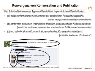 Konvergenz von Konversation und Publikation Web 2.0 schafft einen neuen Typ von Öffentlichkeit: In persönlichen Öffentlichkeiten… (a)  werden Informationen   nach Kriterien der persönlichen Relevanz ausgewählt , [anstatt nach journalistischen Nachrichtenfaktoren] (b)  richtet   man   sich an ein (intendiertes) Publikum, das aus sozialen Kontakten besteht , [anstatt des verstreuten, unbekannten, unverbundenen Publikums der Massenmedien] (c)  und befindet sich im Kommunikationsmodus des „Konversation betreibens“. [anstatt im Modus des „Publizierens“] 