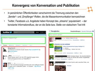 Konvergenz von Konversation und Publikation In persönlichen Öffentlichkeiten verschwimmt die Trennung zwischen den „Sender“- und „Empfänger“-Rollen, die die Massenkommunikation kennzeichnen Twitter, Facebook u.ä. Angebote haben Konzept des „streams“ popularisiert  – der konstante Informationsfluss, der an die Seite bzw. Stelle von statischem Text tritt 