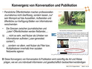 Konvergenz von Konversation und Publikation Die Grenzen zwischen journalistischen und „Laien“-Öffentlichkeiten werden fließender,… …  nicht so sehr, weil Nutzer als Urheber von Informationen auftreten („user-generated content“), … sondern vor allem, weil Nutzer als Filter bzw. Multiplikatoren innerhalb ihrer sozialen Netzwerke agieren Persönliche Öffentlichkeiten machen professionellen Journalismus nicht überflüssig, sondern lassen „nur“ sein Monopol auf das Auswählen, Aufbereiten und öffentliche zur-Verfügung-Stellen von Informationen verschwinden    Diese Konvergenz von Konversation & Publikation wird zukünftig die Art und Weise prägen, wie wir uns individuell informieren und gesellschaftlich beobachten/verständigen http://www.flickr.com/photos/axels_bilder/1267008046/ 