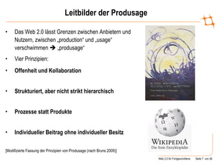 Leitbilder der Produsage Das Web 2.0 lässt Grenzen zwischen Anbietern und Nutzern, zwischen „production“ und „usage“ verschwimmen    „produsage“ Vier Prinzipien: Offenheit und Kollaboration  Strukturiert, aber nicht strikt hierarchisch  Prozesse statt Produkte  Individueller Beitrag ohne individueller Besitz  [Modifizierte Fassung der Prinzipien von Produsage (nach Bruns 2009)] 