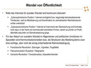 Wandel von Öffentlichkeit Rolle des Internets für sozialen Wandel wird kontrovers diskutiert „ Cyberoptimistische Position“:  Internet ermöglicht bzw. begünstigt demokratisierende Tendenzen, weil es Mobilisierung und Koordination an zentralisierten Machtstrukturen vorbei unterstützt  „ Cyberpessimistische Position“:  Internet ist Instrument der Überwachung und Kontrolle, noch dazu in der Hand von kommerziell orientierten Firmen, denen es primär um Profit, allenfalls sekundär um Demokratisierung ginge Für den Ablauf von sozialem Wandel im Allgemeinen und politischen Umstürzen im Speziellen sind Kommunikationsmedien bzw. die Strukturen des Mediensystems zwar eine wichtige, aber nicht die einzig entscheidende Rahmenbedingung Französische Revolution: Zeitungen, Vignetten, Flugblätter Februarrevolution Russland: Telegraphie Iranische Revolution: Transistorradios, Kassettenrekorder 