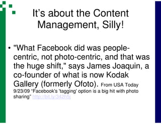 It’s about the Content
            Management, Silly!

• "What Facebook did was people-
  centric, not photo-centric, and that was
  the huge shift," says James Joaquin, a
  co-founder of what is now Kodak
  Gallery (formerly Ofoto). From USA Today
 9/23/09 “Facebook's 'tagging' option is a big hit with photo
 sharing” http://bit.ly/342h5j
 