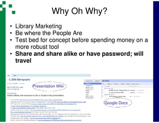Why Oh Why?
• Library Marketing
• Be where the People Are
• Test bed for concept before spending money on a
  more robust tool
• Share and share alike or have password; will
  travel



       Presentation Wiki



                                 Google Docs
 