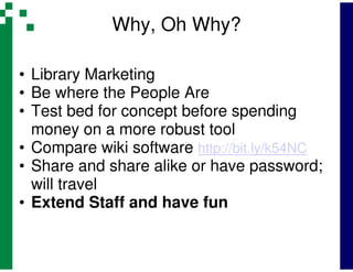 Why, Oh Why?

• Library Marketing
• Be where the People Are
• Test bed for concept before spending
  money on a more robust tool
• Compare wiki software http://bit.ly/k54NC
• Share and share alike or have password;
  will travel
• Extend Staff and have fun
 