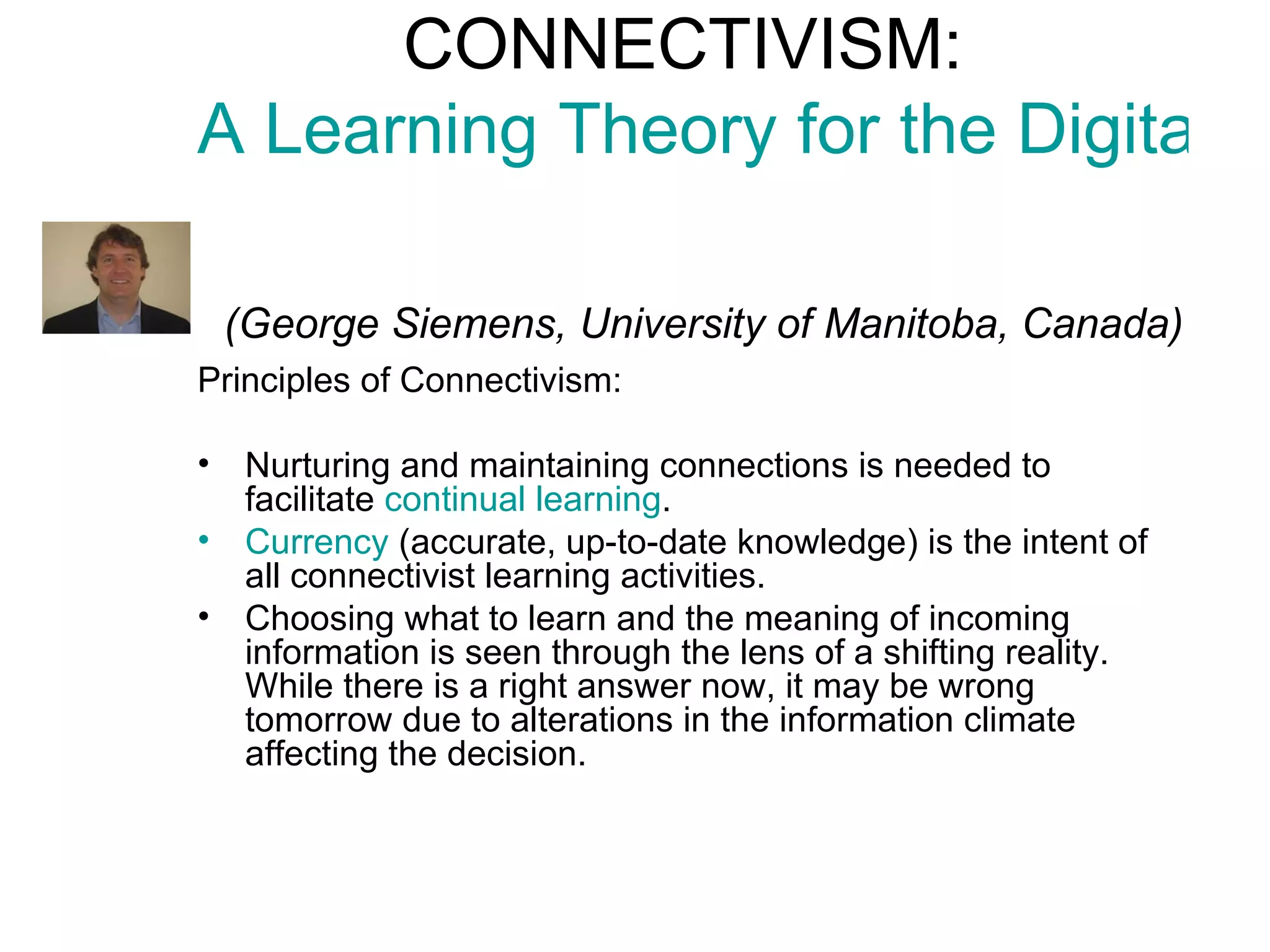 CONNECTIVISM:  A Learning Theory for the Digital Age     (George Siemens, University of Manitoba, Canada) Principles of Connectivism: Nurturing and maintaining connections  is needed to facilitate  continual learning .  Currency  (accurate, up-to-date knowledge) is the intent of all connectivist learning activities.  Choosing what to learn and the meaning of incoming information is seen through the lens of a shifting reality.  While there is a right answer now, it may be wrong tomorrow  due to alterations in the information climate affecting the decision.  