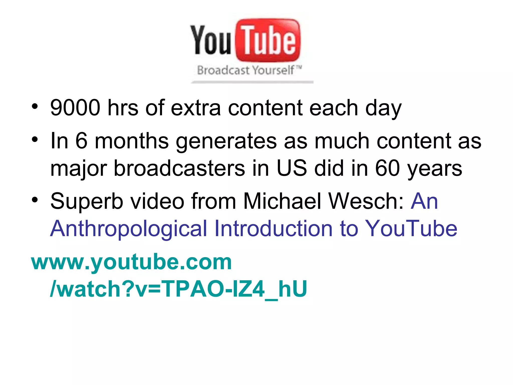 9000 hrs of extra content each day In 6 months generates as much content as major broadcasters in US did in 60 years Superb video from Michael Wesch:  An Anthropological Introduction to YouTube www.youtube.com /watch?v=TPAO-lZ4_hU   