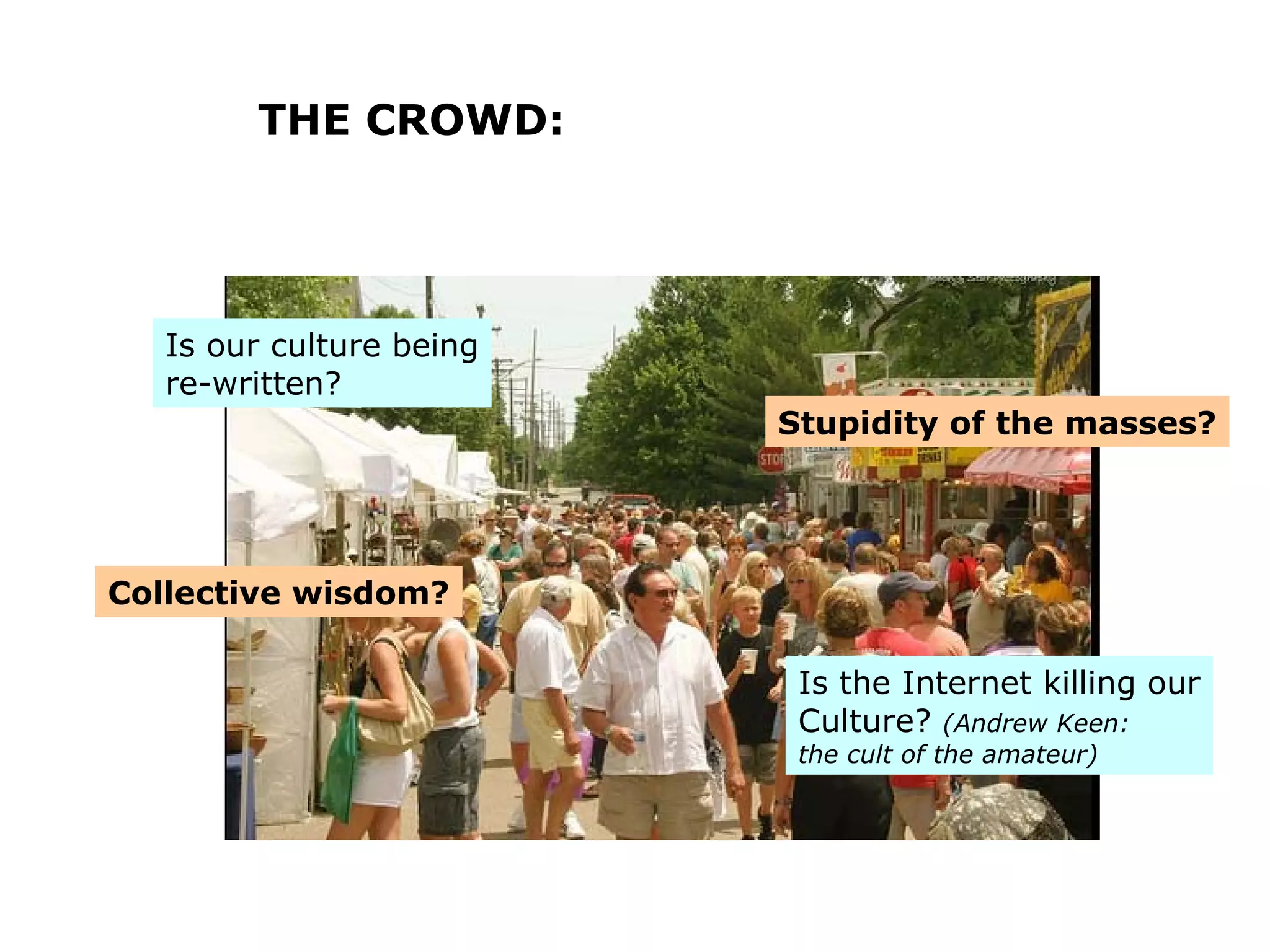 THE CROWD: Collective wisdom? Stupidity of the masses? Is our culture being re-written? Is the Internet killing our Culture?  (Andrew Keen: the cult of the amateur) 