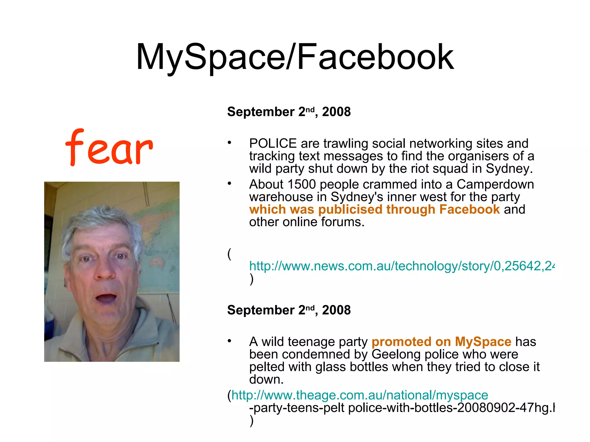 MySpace/Facebook September 2 nd , 2008 POLICE are trawling social networking sites and tracking text messages to find the organisers of a wild party shut down by the riot squad in Sydney.  About 1500 people crammed into a Camperdown warehouse in Sydney's inner west for the party  which was publicised through Facebook  and other online forums.  ( http://www.news.com.au/technology/story/0,25642,24273455-5014108,00.html ) September 2 nd , 2008 A wild teenage party  promoted on MySpace  has been condemned by Geelong police who were pelted with glass bottles when they tried to close it down. ( http:// www.theage.com.au/national/myspace -party-teens-pelt police-with-bottles-20080902-47hg.html ) fear 