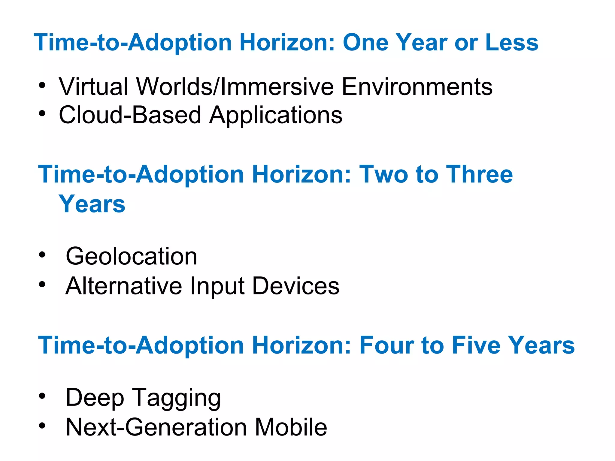 Time-to-Adoption Horizon: One Year or Less   Virtual Worlds/Immersive Environments  Cloud-Based Applications  Time-to-Adoption Horizon: Two to Three Years Geolocation  Alternative Input Devices  Time-to-Adoption Horizon: Four to Five Years Deep Tagging  Next-Generation Mobile 