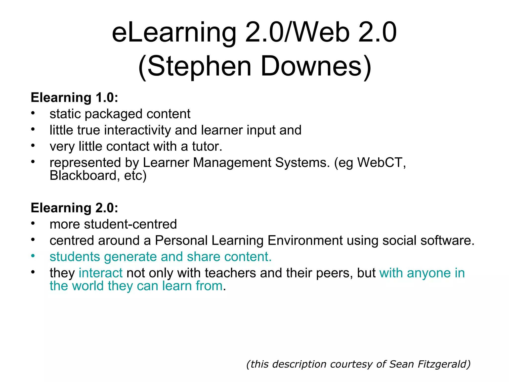 eLearning 2.0/Web 2.0 (Stephen Downes) Elearning 1.0: static packaged content  little true interactivity and learner input and  very little contact with a tutor. represented by Learner Management Systems. (eg WebCT, Blackboard, etc)  Elearning 2.0: more student-centred centred around a Personal Learning Environment using social software.  students generate and share content.   they  interact  not only with teachers and their peers, but  with anyone in the world they can learn from . (this description courtesy of Sean Fitzgerald) 
