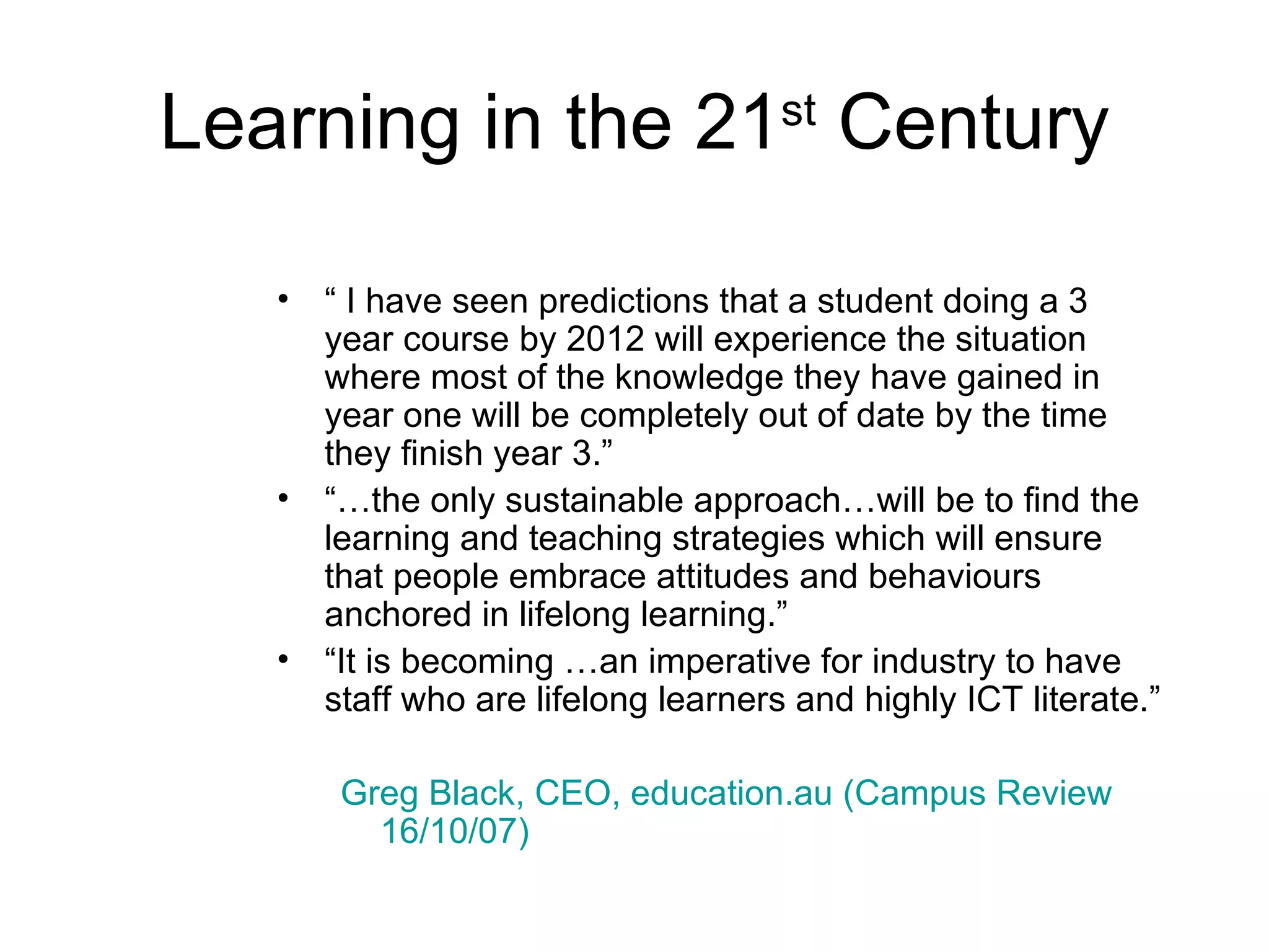 Learning in the 21 st  Century “  I have seen predictions that a student doing a 3 year course by 2012 will experience the situation where most of the knowledge they have gained in year one will be completely out of date by the time they finish year 3.” “… the only sustainable approach…will be to find the learning and teaching strategies which will ensure that people embrace attitudes and behaviours anchored in lifelong learning.” “ It is becoming …an imperative for industry to have staff who are lifelong learners and highly ICT literate.” Greg Black, CEO, education.au (Campus Review 16/10/07)   