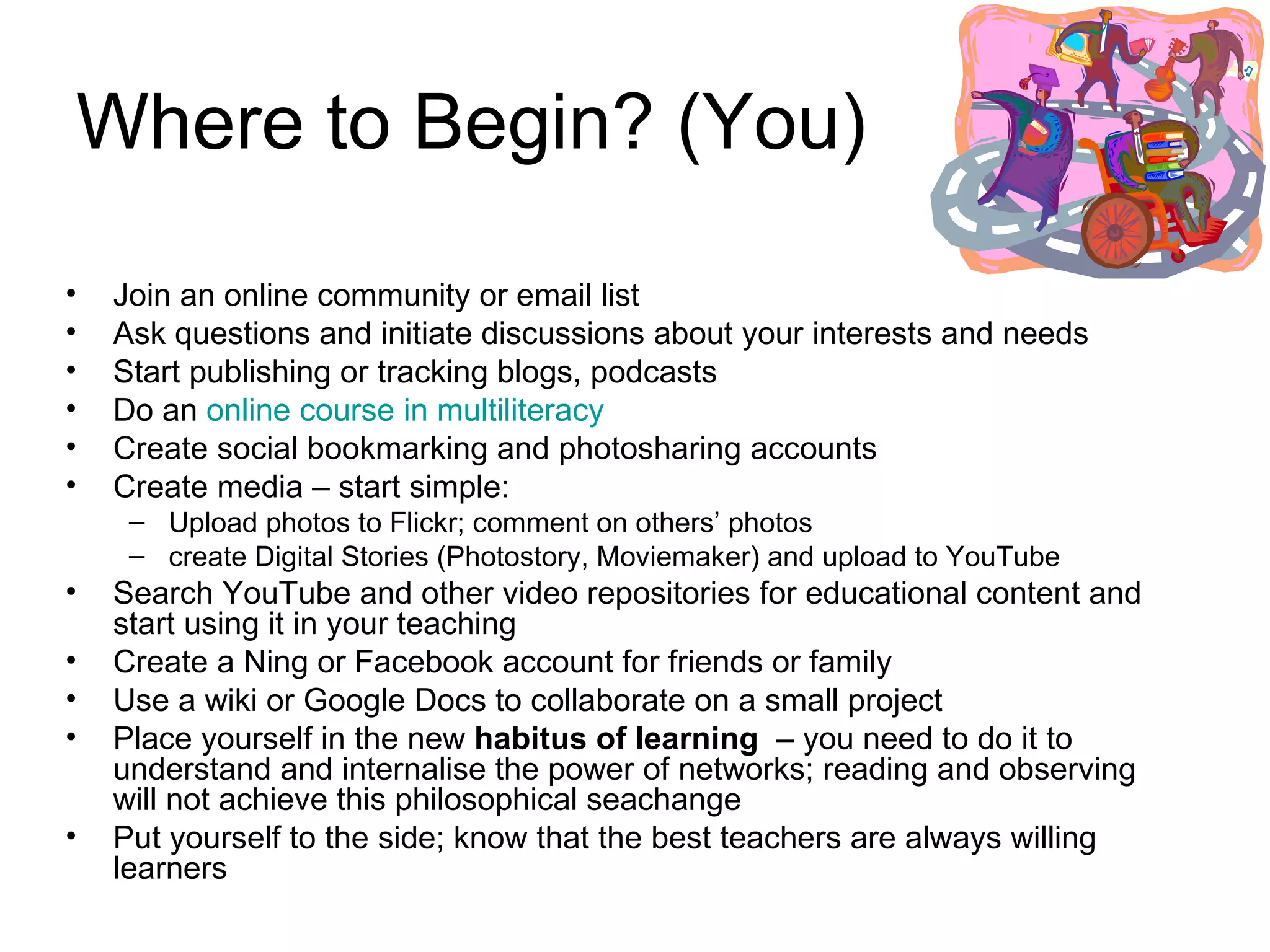 Where to Begin? (You) Join an online community or email list Ask questions and initiate discussions about your interests and needs Start publishing or tracking blogs, podcasts Do an  online course in  multiliteracy Create social bookmarking and photosharing accounts Create media – start simple:  Upload photos to Flickr; comment on others’ photos create Digital Stories (Photostory, Moviemaker) and upload to YouTube Search YouTube and other video repositories for educational content and start using it in your teaching Create a Ning or Facebook account for friends or family Use a wiki or Google Docs to collaborate on a small project  Place yourself in the new  habitus of learning   – you need to do it to understand and internalise the power of networks; reading and observing will not achieve this philosophical seachange  Put yourself to the side; know that the best teachers are always willing learners 