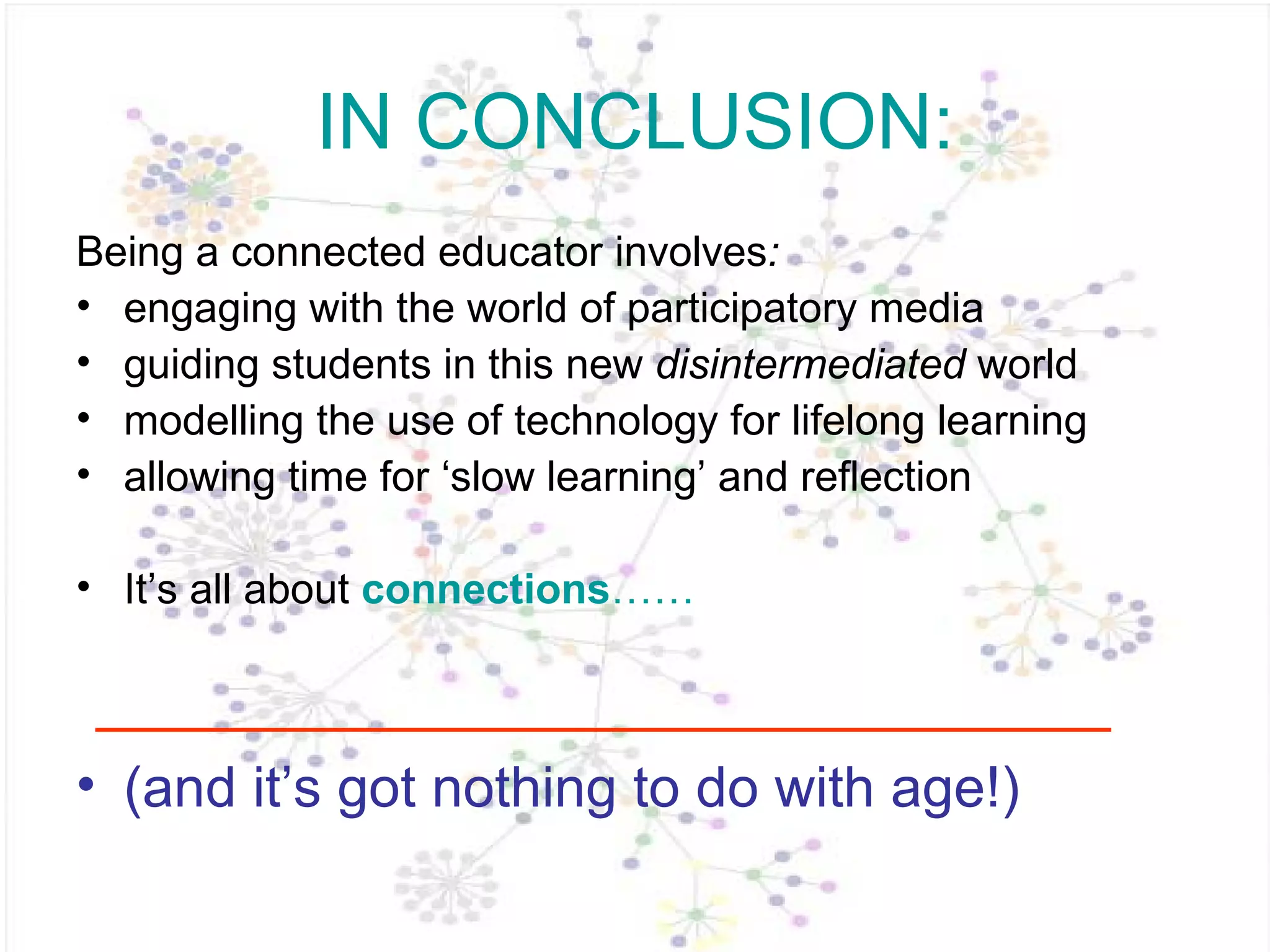 IN CONCLUSION: Being a connected educator   involves :  engaging with the world of participatory media guiding students in this new  disintermediated  world modelling the use of technology for lifelong learning allowing time for ‘slow learning’ and reflection It’s all about  connections …… (and it’s got nothing to do with age!) 