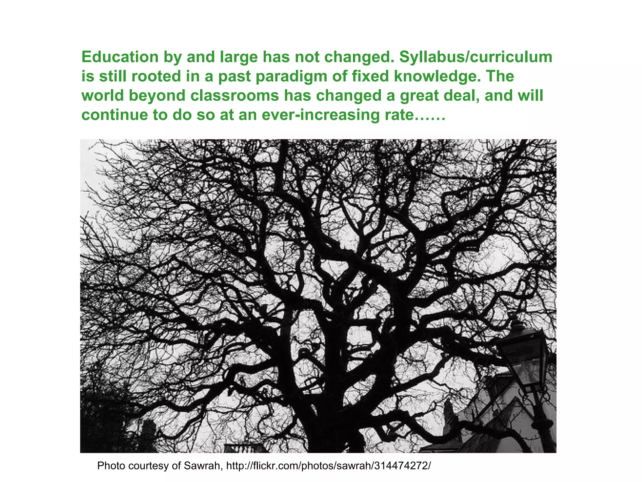 Education by and large has not changed. Syllabus/curriculum is still rooted in a past paradigm of fixed knowledge. The world beyond classrooms has changed a great deal, and will continue to do so at an ever-increasing rate…… Photo courtesy of Sawrah, http://flickr.com/photos/sawrah/314474272/ 