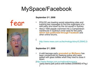 MySpace/Facebook September 2 nd , 2008 POLICE are trawling social networking sites and tracking text messages to find the organisers of a wild party shut down by the riot squad in Sydney.  About 1500 people crammed into a Camperdown warehouse in Sydney's inner west for the party  which was publicised through Facebook  and other online forums.  ( http://www.news.com.au/technology/story/0,25642,24273455-5014108,00.html ) September 2 nd , 2008 A wild teenage party  promoted on MySpace  has been condemned by Geelong police who were pelted with glass bottles when they tried to close it down. ( http:// www.theage.com.au/national/myspace -party-teens-pelt police-with-bottles-20080902-47hg.html ) fear 