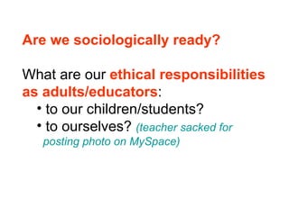 Are we sociologically ready? What are our  ethical responsibilities  as adults/educators : to our children/students? to ourselves?  (teacher sacked for    posting photo on MySpace) 