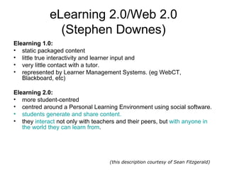 eLearning 2.0/Web 2.0 (Stephen Downes) Elearning 1.0: static packaged content  little true interactivity and learner input and  very little contact with a tutor. represented by Learner Management Systems. (eg WebCT, Blackboard, etc)  Elearning 2.0: more student-centred centred around a Personal Learning Environment using social software.  students generate and share content.   they  interact  not only with teachers and their peers, but  with anyone in the world they can learn from . (this description courtesy of Sean Fitzgerald) 