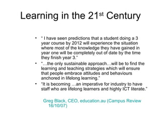 Learning in the 21 st  Century “  I have seen predictions that a student doing a 3 year course by 2012 will experience the situation where most of the knowledge they have gained in year one will be completely out of date by the time they finish year 3.” “… the only sustainable approach…will be to find the learning and teaching strategies which will ensure that people embrace attitudes and behaviours anchored in lifelong learning.” “ It is becoming …an imperative for industry to have staff who are lifelong learners and highly ICT literate.” Greg Black, CEO, education.au (Campus Review 16/10/07)   