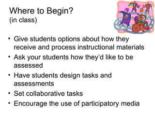 Where to Begin? (in class) Give students options about how they receive and process instructional materials  Ask your students how they’d like to be assessed Have students design tasks and assessments Set collaborative tasks Encourage the use of participatory media 