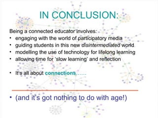 IN CONCLUSION: Being a connected educator   involves :  engaging with the world of participatory media guiding students in this new  disintermediated  world modelling the use of technology for lifelong learning allowing time for ‘slow learning’ and reflection It’s all about  connections …… (and it’s got nothing to do with age!) 