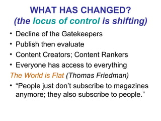 WHAT HAS CHANGED? (the  locus of control  is shifting) Decline of the Gatekeepers Publish then evaluate Content Creators; Content Rankers Everyone has access to everything The World is Flat  (Thomas Friedman)  “People just don’t subscribe to magazines anymore; they also subscribe to people.” 