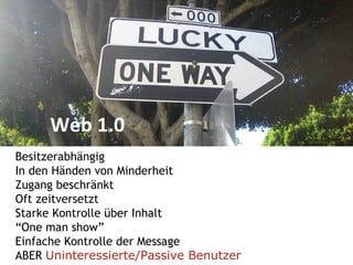 Web 1.0 Besitzerabhängig In den Händen von Minderheit Zugang beschränkt Oft zeitversetzt Starke Kontrolle über Inhalt “ One man show” Einfache Kontrolle der Message ABER  Uninteressierte/Passive Benutzer 
