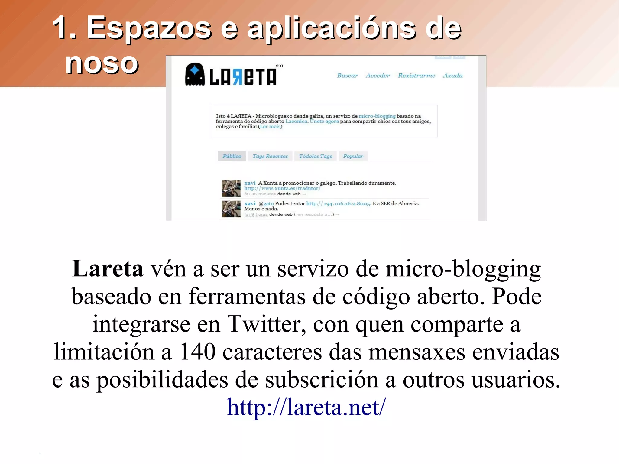 1. Espazos e aplicacións de
 noso




  Lareta vén a ser un servizo de micro-blogging
  baseado en ferramentas de código aberto. Pode
    integrarse en Twitter, con quen comparte a
limitación a 140 caracteres das mensaxes enviadas
e as posibilidades de subscrición a outros usuarios.
                  http://lareta.net/
 