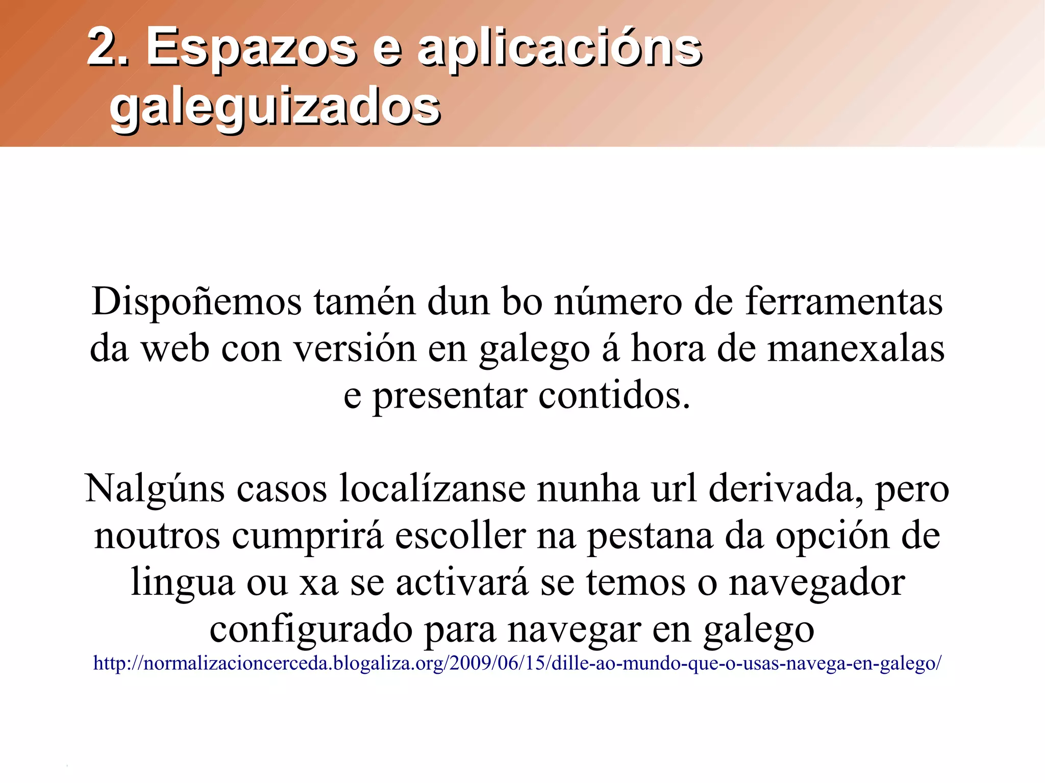 2. Espazos e aplicacións
 galeguizados


Dispoñemos tamén dun bo número de ferramentas
da web con versión en galego á hora de manexalas
              e presentar contidos.

Nalgúns casos localízanse nunha url derivada, pero
noutros cumprirá escoller na pestana da opción de
  lingua ou xa se activará se temos o navegador
       configurado para navegar en galego
http://normalizacioncerceda.blogaliza.org/2009/06/15/dille-ao-mundo-que-o-usas-navega-en-galego/
 