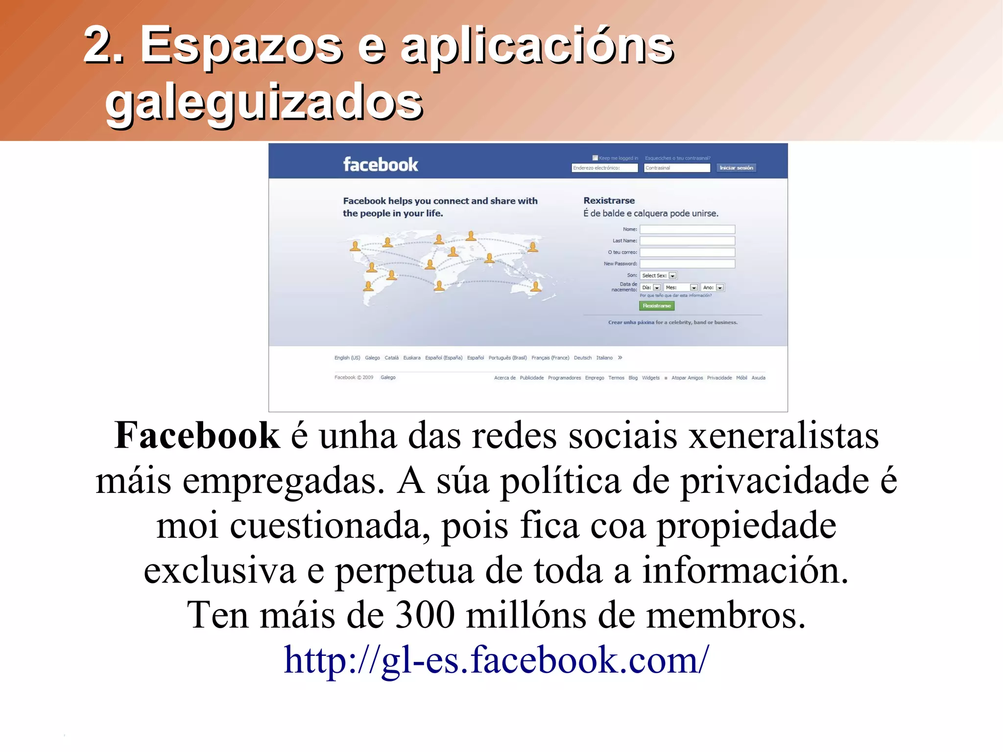 2. Espazos e aplicacións
 galeguizados




 Facebook é unha das redes sociais xeneralistas
máis empregadas. A súa política de privacidade é
   moi cuestionada, pois fica coa propiedade
  exclusiva e perpetua de toda a información.
     Ten máis de 300 millóns de membros.
          http://gl-es.facebook.com/
 
